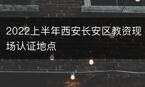 2022上半年西安长安区教资现场认证地点