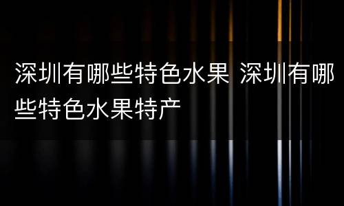 深圳有哪些特色水果 深圳有哪些特色水果特产