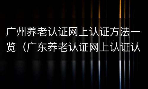 广州养老认证网上认证方法一览（广东养老认证网上认证认证）