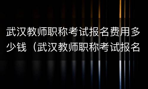 武汉教师职称考试报名费用多少钱（武汉教师职称考试报名费用多少钱一个月）