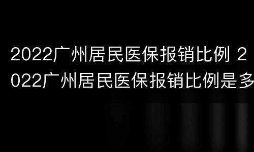 2022广州居民医保报销比例 2022广州居民医保报销比例是多少