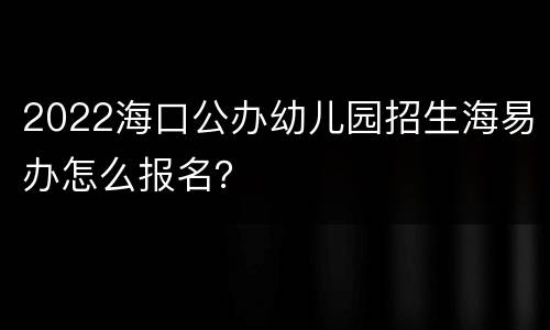 2022海口公办幼儿园招生海易办怎么报名？