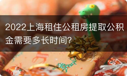 2022上海租住公租房提取公积金需要多长时间？