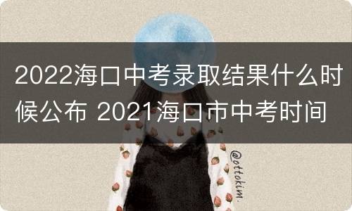 2022海口中考录取结果什么时候公布 2021海口市中考时间