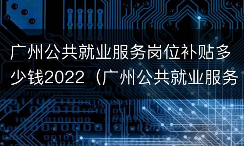 广州公共就业服务岗位补贴多少钱2022（广州公共就业服务岗位补贴多少钱2022年）