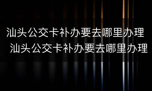 汕头公交卡补办要去哪里办理 汕头公交卡补办要去哪里办理呢