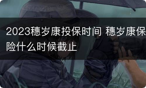 2023穗岁康投保时间 穗岁康保险什么时候截止