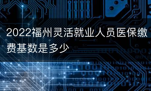 2022福州灵活就业人员医保缴费基数是多少