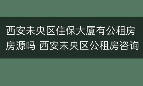 西安未央区住保大厦有公租房房源吗 西安未央区公租房咨询电话