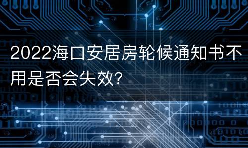 2022海口安居房轮候通知书不用是否会失效？