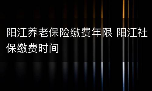 阳江养老保险缴费年限 阳江社保缴费时间