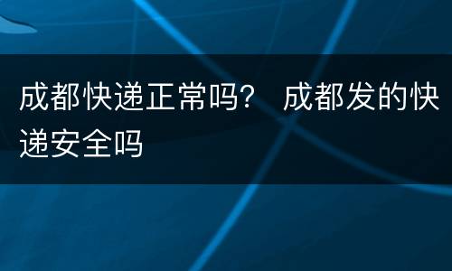 成都快递正常吗？ 成都发的快递安全吗