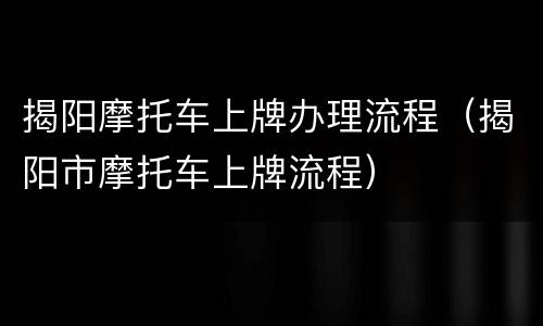 揭阳摩托车上牌办理流程（揭阳市摩托车上牌流程）