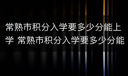 常熟市积分入学要多少分能上学 常熟市积分入学要多少分能上学呢