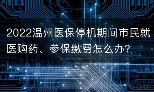 2022温州医保停机期间市民就医购药、参保缴费怎么办？