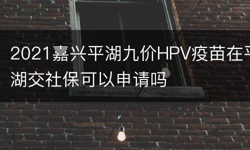 2021嘉兴平湖九价HPV疫苗在平湖交社保可以申请吗