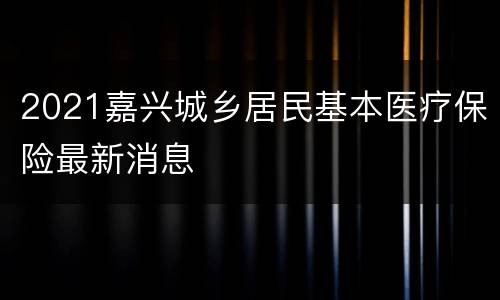 2021嘉兴城乡居民基本医疗保险最新消息