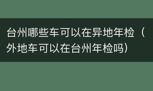 台州哪些车可以在异地年检（外地车可以在台州年检吗）