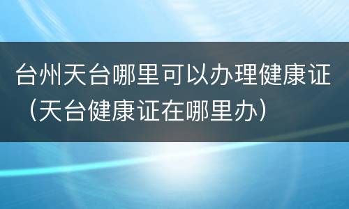 台州天台哪里可以办理健康证（天台健康证在哪里办）