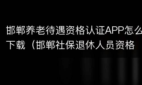 邯郸养老待遇资格认证APP怎么下载（邯郸社保退休人员资格认证app）