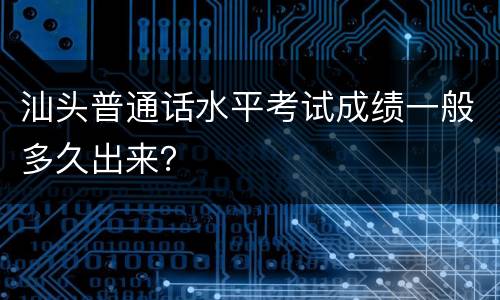 汕头普通话水平考试成绩一般多久出来？