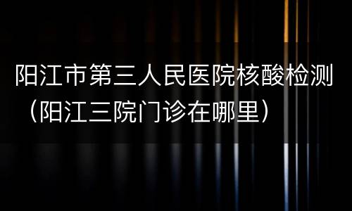阳江市第三人民医院核酸检测（阳江三院门诊在哪里）