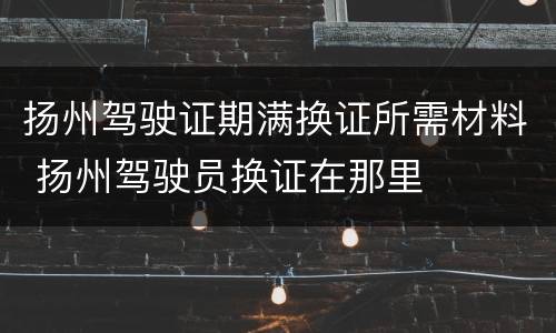 扬州驾驶证期满换证所需材料 扬州驾驶员换证在那里