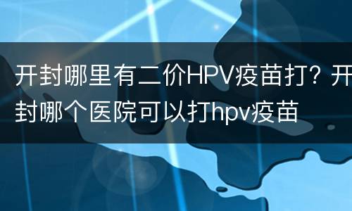 开封哪里有二价HPV疫苗打? 开封哪个医院可以打hpv疫苗