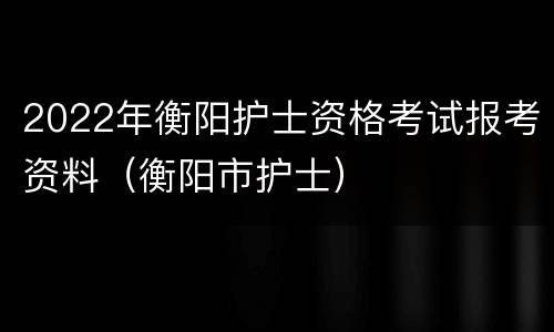 2022年衡阳护士资格考试报考资料（衡阳市护士）