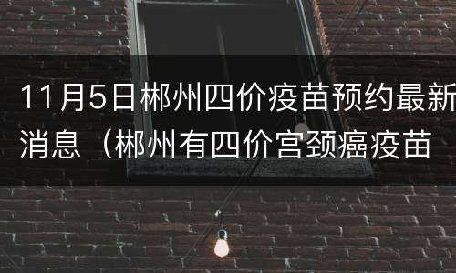 11月5日郴州四价疫苗预约最新消息（郴州有四价宫颈癌疫苗吗）