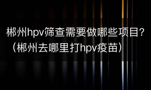 郴州hpv筛查需要做哪些项目？（郴州去哪里打hpv疫苗）