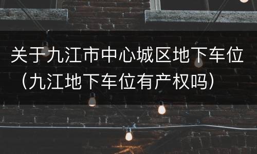 关于九江市中心城区地下车位（九江地下车位有产权吗）