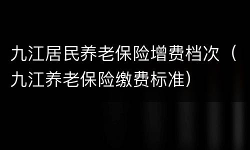 九江居民养老保险增费档次（九江养老保险缴费标准）