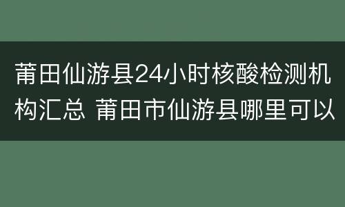莆田仙游县24小时核酸检测机构汇总 莆田市仙游县哪里可以做核酸检测