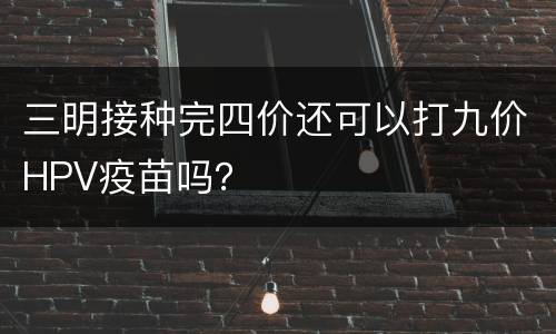 三明接种完四价还可以打九价HPV疫苗吗？