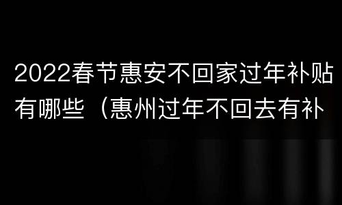 2022春节惠安不回家过年补贴有哪些（惠州过年不回去有补助吗）