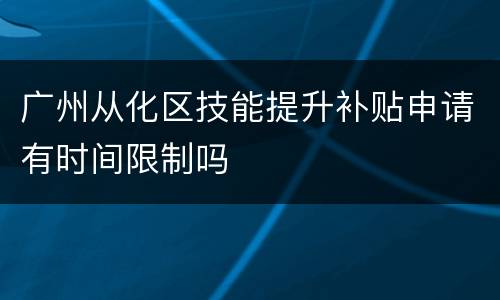 广州从化区技能提升补贴申请有时间限制吗