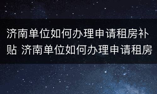 济南单位如何办理申请租房补贴 济南单位如何办理申请租房补贴业务