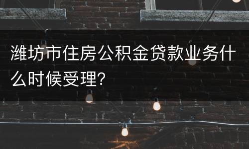 潍坊市住房公积金贷款业务什么时候受理？