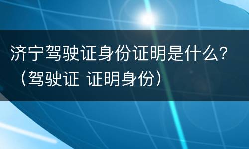 济宁驾驶证身份证明是什么？（驾驶证 证明身份）