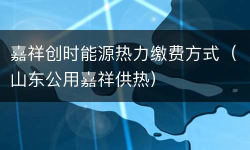 嘉祥创时能源热力缴费方式（山东公用嘉祥供热）