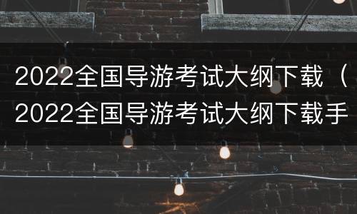 2022全国导游考试大纲下载（2022全国导游考试大纲下载手机版）
