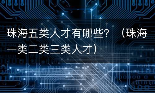 珠海五类人才有哪些？（珠海一类二类三类人才）