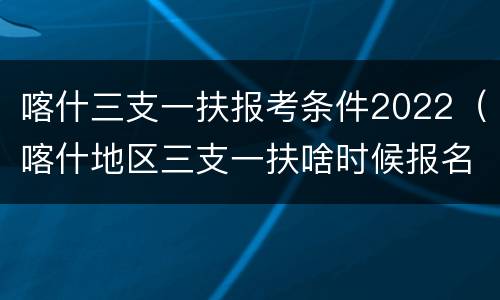 喀什三支一扶报考条件2022（喀什地区三支一扶啥时候报名）