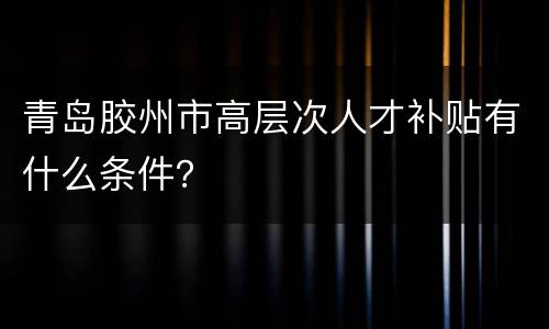 青岛胶州市高层次人才补贴有什么条件？