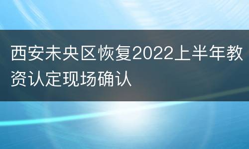 西安未央区恢复2022上半年教资认定现场确认