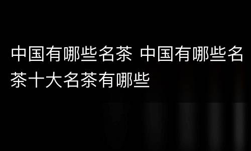 中国有哪些名茶 中国有哪些名茶十大名茶有哪些