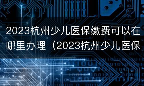 2023杭州少儿医保缴费可以在哪里办理（2023杭州少儿医保缴费可以在哪里办理呢）