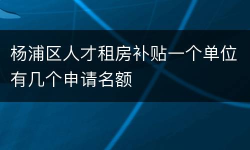 杨浦区人才租房补贴一个单位有几个申请名额