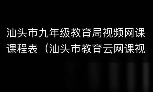 汕头市九年级教育局视频网课课程表（汕头市教育云网课视频）